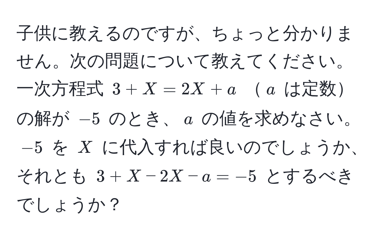 子供に教えるのですが、ちょっと分かりません。次の問題について教えてください。一次方程式 $3 + X = 2X + a$ $a$ は定数の解が $-5$ のとき、$a$ の値を求めなさい。$-5$ を $X$ に代入すれば良いのでしょうか、それとも $3 + X - 2X - a = -5$ とするべきでしょうか？