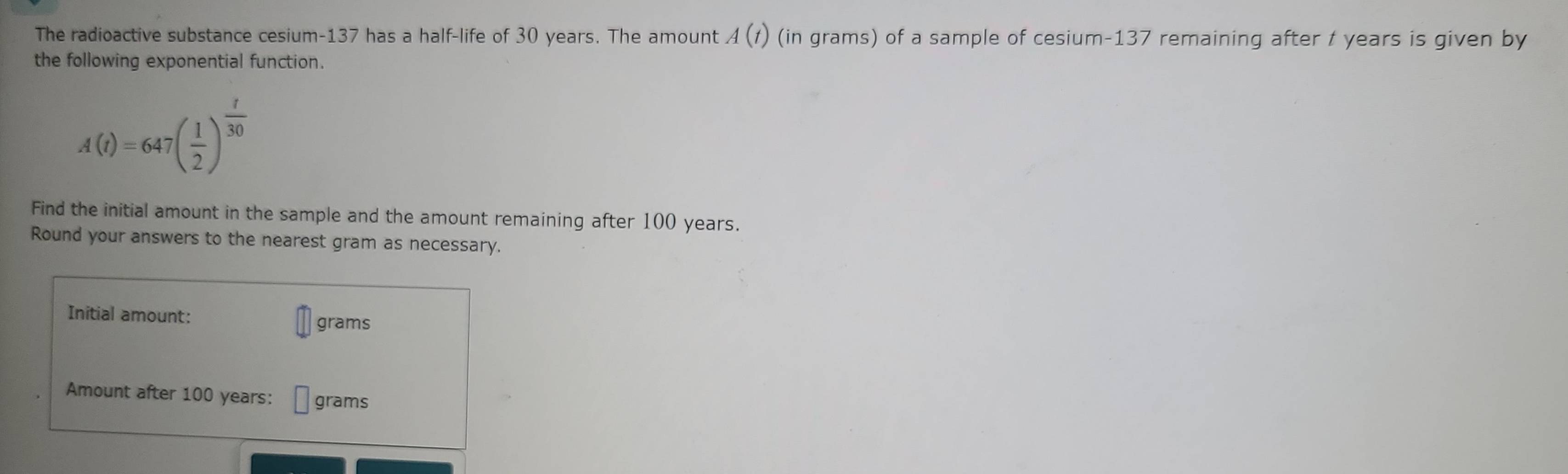 The radioactive substance cesium- 137 has a half-life of 30 years. The amount A(t) (in grams) of a sample of cesium- 137 remaining after t years is given by 
the following exponential function.
A(t)=647( 1/2 )^ t/30 
Find the initial amount in the sample and the amount remaining after 100 years. 
Round your answers to the nearest gram as necessary. 
Initial amount: grams
Amount after 100 years : □ grams