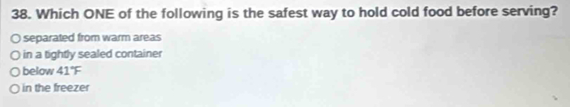 Which ONE of the following is the safest way to hold cold food before serving?
separated from warm areas
in a tightly sealed container
below 41°F
in the freezer