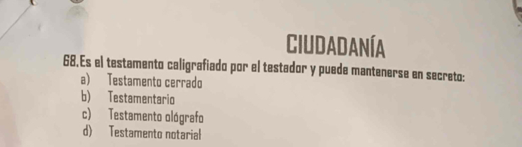 Ciudadanía
68.Es el testamento caligrafiado por el testador y puede mantenerse en secreto:
a) Testamento cerrado
b) Testamentario
c) Testamento ológrafo
d) Testamento notarial