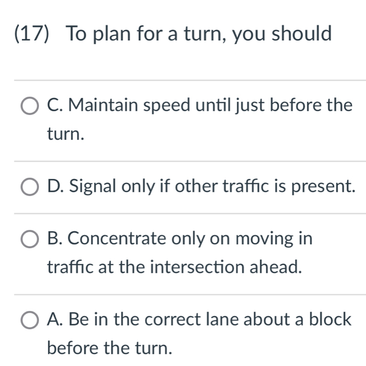 (17) To plan for a turn, you should
C. Maintain speed until just before the
turn.
D. Signal only if other traffic is present.
B. Concentrate only on moving in
traffic at the intersection ahead.
A. Be in the correct lane about a block
before the turn.