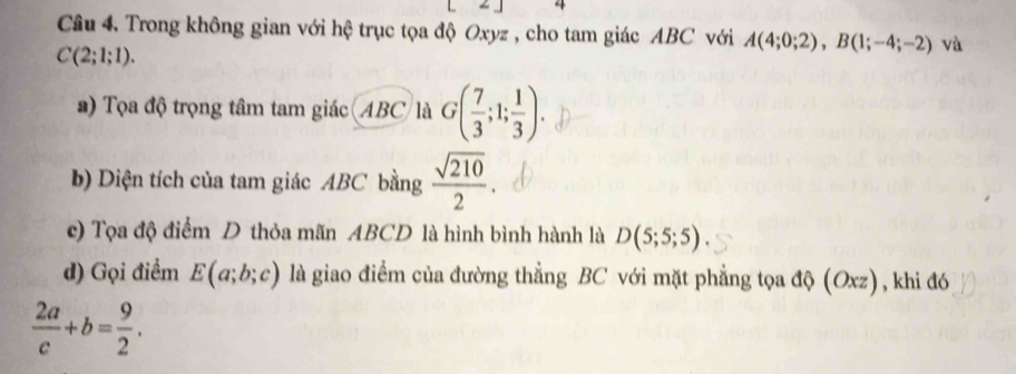 Cầu 4. Trong không gian với hệ trục tọa độ Oxyz , cho tam giác ABC với A(4;0;2), B(1;-4;-2) và
C(2;1;1). 
a) Tọa độ trọng tâm tam giác (ABC là G( 7/3 ;1; 1/3 ). 
b) Diện tích của tam giác ABC bằng  sqrt(210)/2 . 
c) Tọa độ điểm D thỏa mãn ABCD là hình bình hành là D(5;5;5). 
d) Gọi điểm E(a;b;c) là giao điểm của đường thẳng BC với mặt phẳng tọa độ (Oxz), khi đó
 2a/c +b= 9/2 .