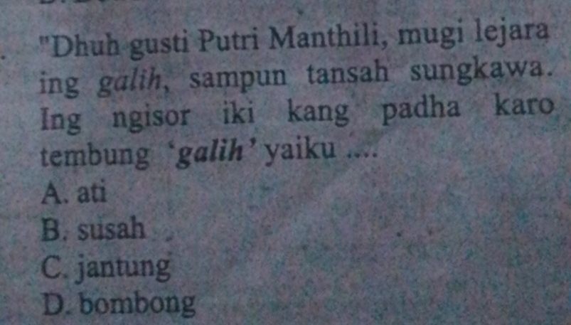 "Dhuh gusti Putri Manthili, mugi lejara
ing galih, sampun tansah sungkawa.
Ing ngisor iki kang padha karo
tembung ‘galih’ yaiku ....
A. ati
B. susah
C. jantung
D. bombong