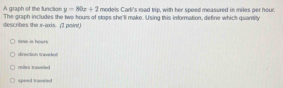 A graph of the function y=80x+2 models Carli's road trip, with her speed measured in miles per hour.
The graph includes the two hours of stops she'll make. Using this information, define which quantity
describes the x-axis. (1 point)
time in hours
direction traveled
miles traveled
speed traveled