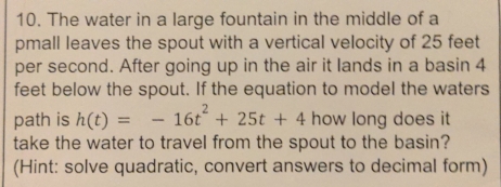 The water in a large fountain in the middle of a 
pmall leaves the spout with a vertical velocity of 25 feet
per second. After going up in the air it lands in a basin 4
feet below the spout. If the equation to model the waters 
path is h(t)=-16t^2+25t+4 how long does it 
take the water to travel from the spout to the basin? 
(Hint: solve quadratic, convert answers to decimal form)