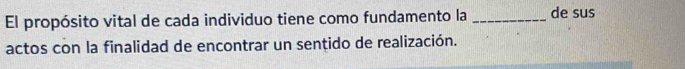 El propósito vital de cada individuo tiene como fundamento la _de sus 
actos con la finalidad de encontrar un sentido de realización.