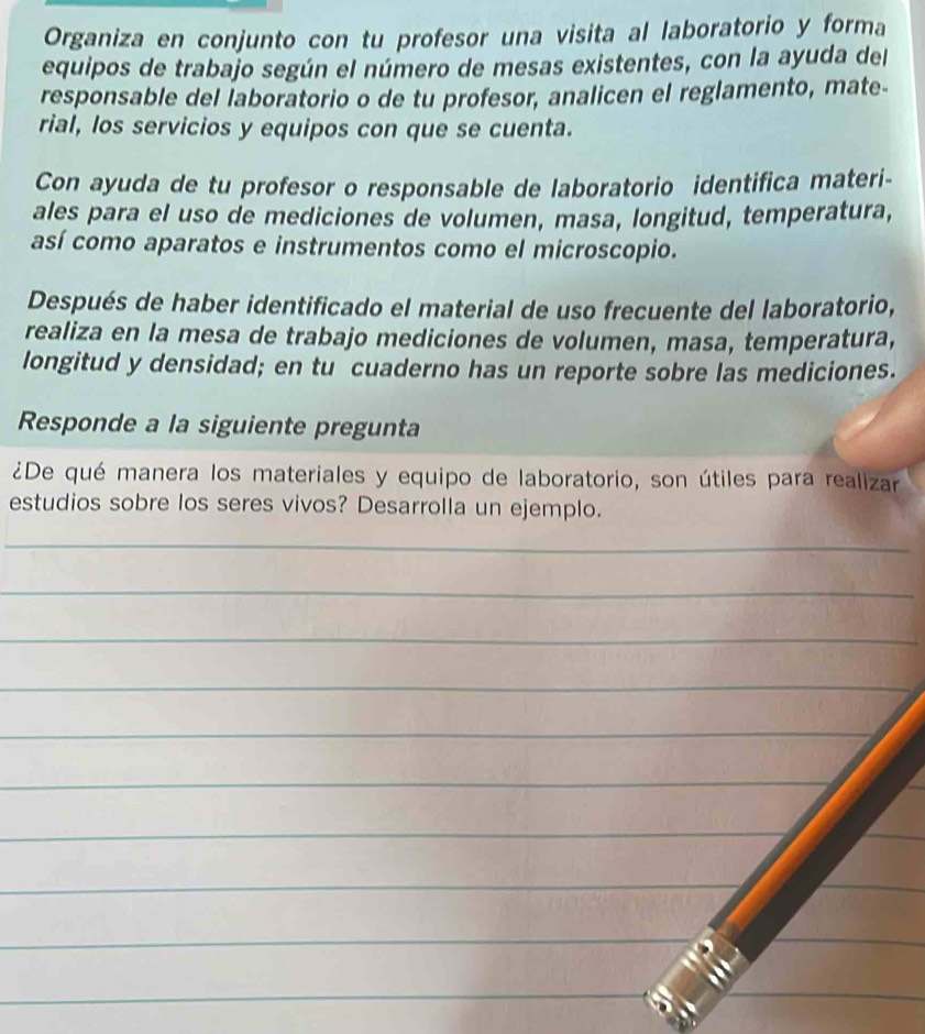 Organiza en conjunto con tu profesor una visita al laboratorio y forma 
equipos de trabajo según el número de mesas existentes, con la ayuda del 
responsable del laboratorio o de tu profesor, analicen el reglamento, mate- 
rial, los servicios y equipos con que se cuenta. 
Con ayuda de tu profesor o responsable de laboratorio identifica materi- 
ales para el uso de mediciones de volumen, masa, longitud, temperatura, 
así como aparatos e instrumentos como el microscopio. 
Después de haber identificado el material de uso frecuente del laboratorio, 
realiza en la mesa de trabajo mediciones de volumen, masa, temperatura, 
longitud y densidad; en tu cuaderno has un reporte sobre las mediciones. 
Responde a la siguiente pregunta 
¿De qué manera los materiales y equipo de laboratorio, son útiles para realizar 
estudios sobre los seres vivos? Desarrolla un ejemplo. 
_ 
_ 
_ 
_ 
_ 
_ 
_ 
_ 
_ 
_ 
_ 
_ 
_ 
_ 
_