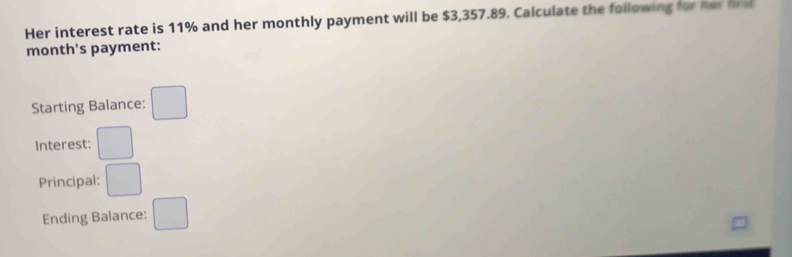 Her interest rate is 11% and her monthly payment will be $3,357.89. Calculate the following for her f al 
month's payment: 
Starting Balance: □ 
Interest: □ 
Principal: □ 
Ending Balance: □