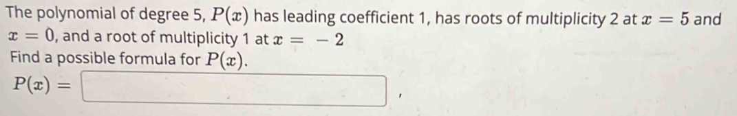 The polynomial of degree 5, P(x) has leading coefficient 1, has roots of multiplicity 2 at x=5 and
x=0 , and a root of multiplicity 1 at x=-2
Find a possible formula for P(x).
P(x)=□ ,