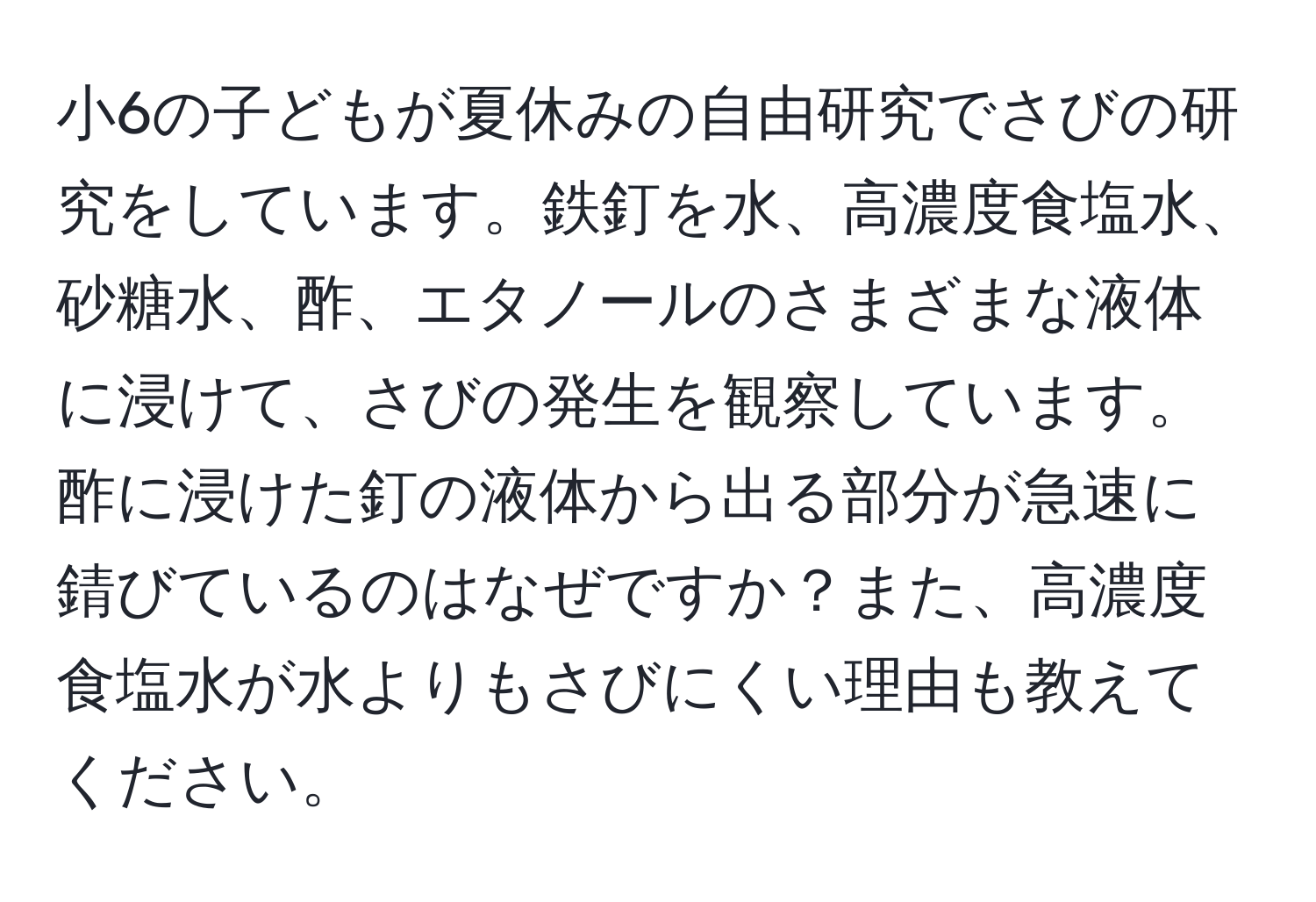 小6の子どもが夏休みの自由研究でさびの研究をしています。鉄釘を水、高濃度食塩水、砂糖水、酢、エタノールのさまざまな液体に浸けて、さびの発生を観察しています。酢に浸けた釘の液体から出る部分が急速に錆びているのはなぜですか？また、高濃度食塩水が水よりもさびにくい理由も教えてください。