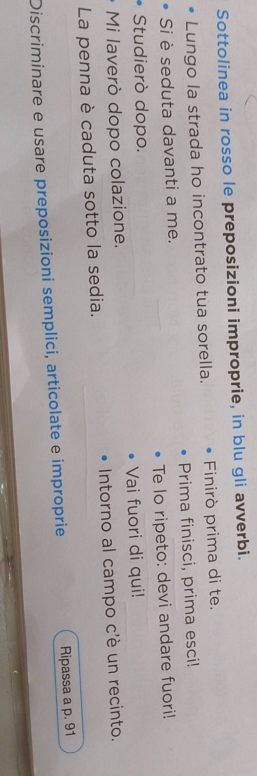 Sottolinea in rosso le preposizioni improprie, in blu gli avverbi. 
Lungo la strada ho incontrato tua sorella. Finirò prima di te. 
Si è seduta davanti a me. Prima finisci, prima esci! 
Te lo ripeto: devi andare fuori! 
Studierò dopo. 
Mi laverò dopo colazione. Vai fuori di qui! 
La penna è caduta sotto la sedia. Intorno al campo c'è un recinto. 
Discriminare e usare preposizioni semplici, articolate e improprie Ripassa a p. 91
