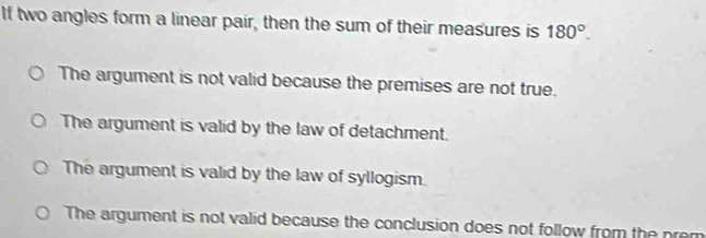 If two angles form a linear pair, then the sum of their measures is 180°.
The argument is not valid because the premises are not true.
The argument is valid by the law of detachment.
The argument is valid by the law of syllogism.
The argument is not valid because the conclusion does not follow from the prem