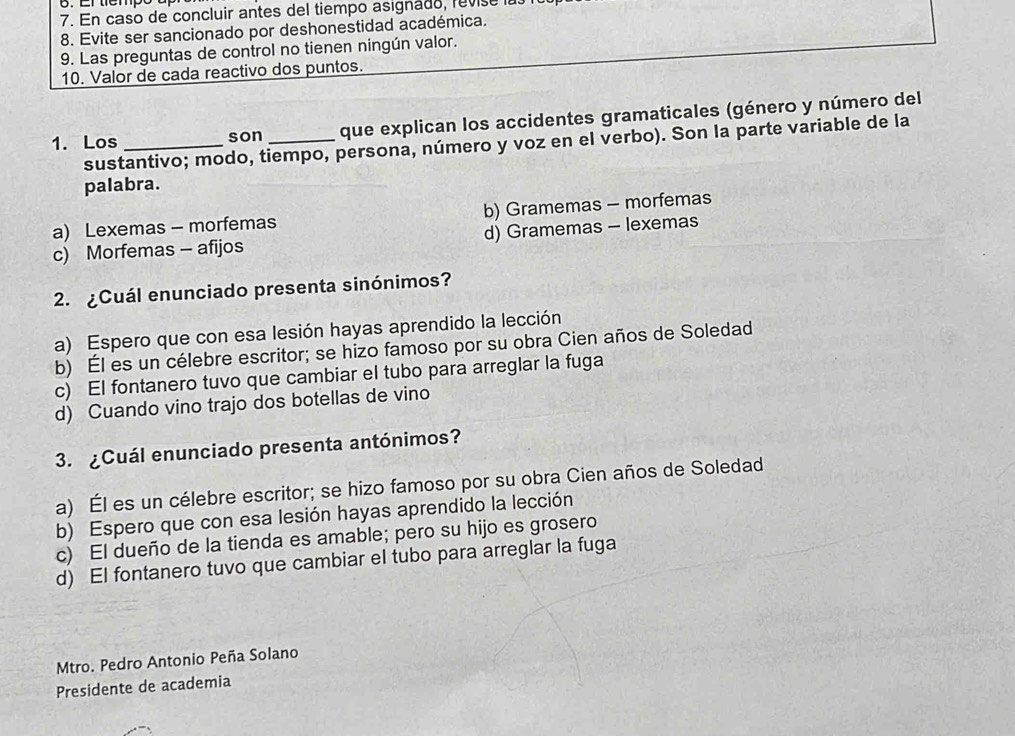 En caso de concluir antes del tiempo asignado, revise
8. Evite ser sancionado por deshonestidad académica.
9. Las preguntas de control no tienen ningún valor.
10. Valor de cada reactivo dos puntos.
1. Los _son _que explican los accidentes gramaticales (género y número del
sustantivo; modo, tiempo, persona, número y voz en el verbo). Son la parte variable de la
palabra.
a) Lexemas - morfemas b) Gramemas - morfemas
c) Morfemas - afijos d) Gramemas - lexemas
2. ¿Cuál enunciado presenta sinónimos?
a) Espero que con esa lesión hayas aprendido la lección
b) Él es un célebre escritor; se hizo famoso por su obra Cien años de Soledad
c) El fontanero tuvo que cambiar el tubo para arreglar la fuga
d) Cuando vino trajo dos botellas de vino
3. ¿Cuál enunciado presenta antónimos?
a) Él es un célebre escritor; se hizo famoso por su obra Cien años de Soledad
b) Espero que con esa lesión hayas aprendido la lección
c) El dueño de la tienda es amable; pero su hijo es grosero
d) El fontanero tuvo que cambiar el tubo para arreglar la fuga
Mtro. Pedro Antonio Peña Solano
Presidente de academia