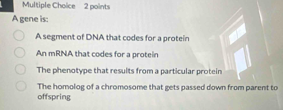 A gene is:
A segment of DNA that codes for a protein
An mRNA that codes for a protein
The phenotype that results from a particular protein
The homolog of a chromosome that gets passed down from parent to
offspring