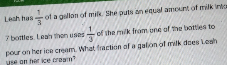 Leah has  1/3  of a gallon of milk. She puts an equal amount of milk into
7 bottles. Leah then uses  1/3  of the milk from one of the bottles to 
pour on her ice cream. What fraction of a gallon of milk does Leah 
use on her ice cream?