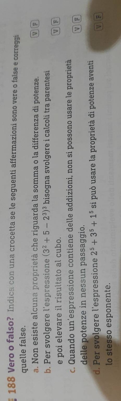 188 Vero o falso? Indica con una crocetta se le seguenti affermazioni sono vere o false e correggi
quelle false.
a. Non esiste alcuna proprietà che riguarda la somma o la differenza di potenze.
VF
b. Per svolgere l’espressione (3^2+5-2^3)^3 bisogna svolgere i calcoli tra parentesi
e poi elevare il risultato al cubo.
c. Quando un’espressione contiene delle addizioni, non si possono usare le proprietà
MF
delle potenze in nessun passaggio.
d. Per svolgere l’espressione 2^5+3^5+1^5 si può usare la proprietà di potenze aventi
V F
lo stesso esponente.