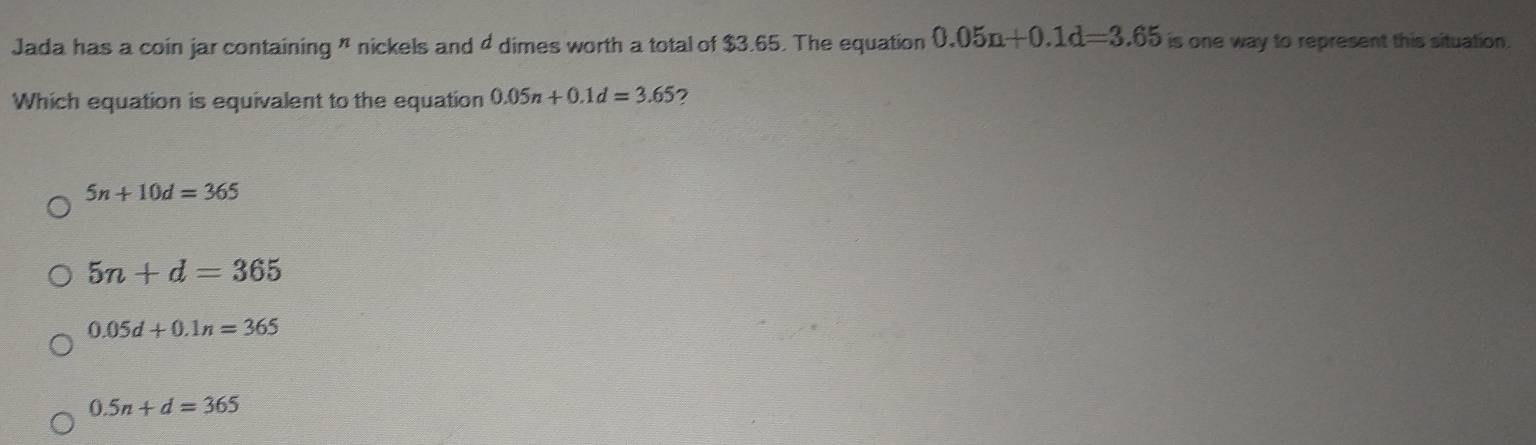 Jada has a coin jar containing " nickels and 4 dimes worth a total of $3.65. The equation 0.05n+0.1d=3.65 is one way to represent this situation.
Which equation is equivalent to the equation 0.05n+0.1d=3.65
5n+10d=365
5n+d=365
0.05d+0.1n=365
0.5n+d=365