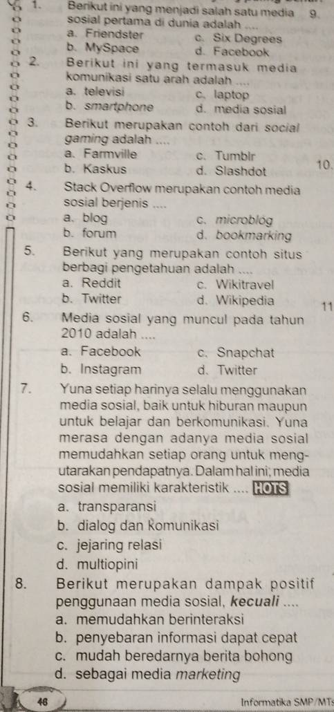 Berikut ini yang menjadi salah satu media 9.
sosial pertama di dunia adalah
a. Friendster c. Six Degrees
b. MySpace d. Facebook
o 2. Berikut ini yang termasuk media
komunikasi satu arah adalah ..
a. televisi c. laptop
b. smartphone d. media sosial
3. Berikut merupakan contoh dari social
gaming adalah ....
a. Farmville c. Tumblr
b. Kaskus d. Slashdot 10.
2 4. Stack Overflow merupakan contoh media
sosial berjenis ....
a. blog c. microblóg
b. forum d. bookmarking
5. Berikut yang merupakan contoh situs
berbagi pengetahuan adalah
a. Reddit c. Wikitravel
b. Twitter d. Wikipedia 11
6. Media sosial yang muncul pada tahun
2010 adalah …
a. Facebook c. Snapchat
b. Instagram d. Twitter
7. Yuna setiap harinya selalu menggunakan
media sosial, baik untuk hiburan maupun
untuk belajar dan berkomunikasi. Yuna
merasa dengan adanya media sosial
memudahkan setiap orang untuk meng-
utarakan pendapatnya. Dalam hal ini; media
sosial memiliki karakteristik .... HOTs
a. transparansi
b. dialog dan Romunikasi
c. jejaring relasi
d. multiopini
8. Berikut merupakan dampak positif
penggunaan media sosial, kecuali ....
a. memudahkan berinteraksi
b. penyebaran informasi dapat cepat
c. mudah beredarnya berita bohong
d. sebagai media marketing
46 Informatika SMP/MTs