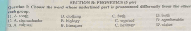 PHONETICS (5 pis)
Question I: Choose the word whose underlined part is pronounced differently from the other
each group.
11. A. tooth B. clothing C. bot D. b
12. A. stomachache B. biology C. wyrried D. ogufenable
13. A. cultural B. literature C. heritage D. staje