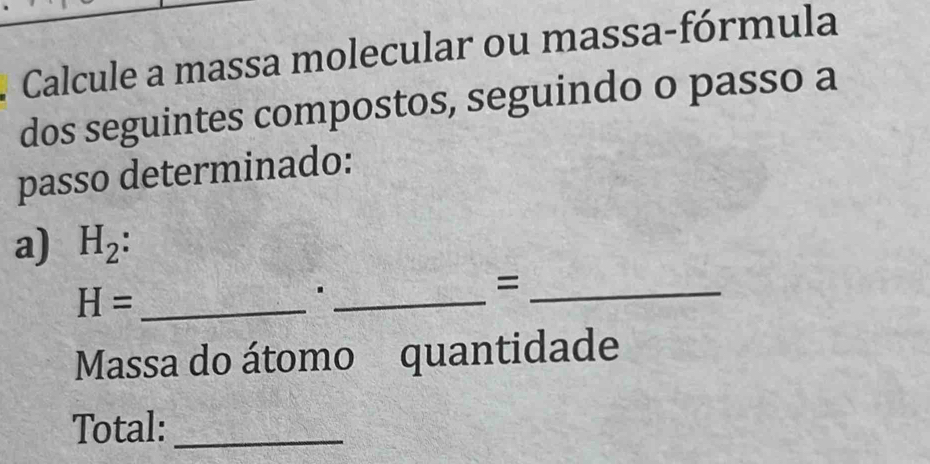 Calcule a massa molecular ou massa-fórmula 
dos seguintes compostos, seguindo o passo a 
passo determinado: 
a) H_2
H= _ 
_. 
_= 
Massa do átomo quantidade 
Total:_