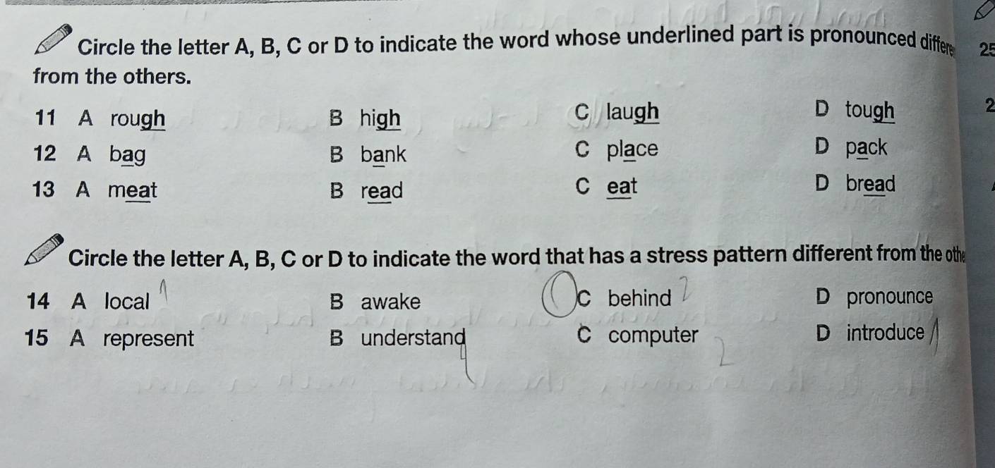 Circle the letter A, B, C or D to indicate the word whose underlined part is pronounced differ 25
from the others.
11 A rough B high
C laugh D tough
2
12 A bag B bank C place D pack
13 A meat B read C eat D bread
Circle the letter A, B, C or D to indicate the word that has a stress pattern different from the othe
14 A local B awake C behind D pronounce
15 A represent B understand C computer D introduce