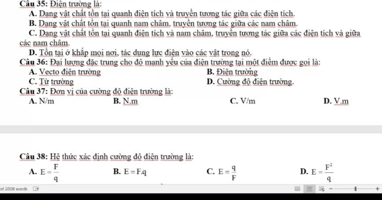 Điện trường là:
A. Dang vật chất tồn tại quanh điện tích và truyền tương tác giữa các điện tích.
B. Dang vật chất tồn tại quanh nam châm, truyền tương tác giữa các nam châm.
C. Dạng vật chất tồn tại quanh điện tích và nam châm, truyền tương tác giữa các điện tích và giữa
các nam châm.
D. Tồn tại ở khắp mọi nơi, tác dụng lực điện vào các vật trong nó.
Câu 36: Đại lượng đặc trung cho độ mạnh yếu của điện trường tại một điểm được gọi là:
A. Vecto điện trường B. Điện trường
C. Từ trường D. Cường độ điện trường.
Câu 37: Đơn vị của cường độ điện trường là:
A. N/m B. N.m C. V/m D. V.m
Câu 38: Hệ thức xác định cường độ điện trường là:
A. E= F/q  E= q/F  E= F^2/q 
B. E=F.q C. D.
of 2008 words
+