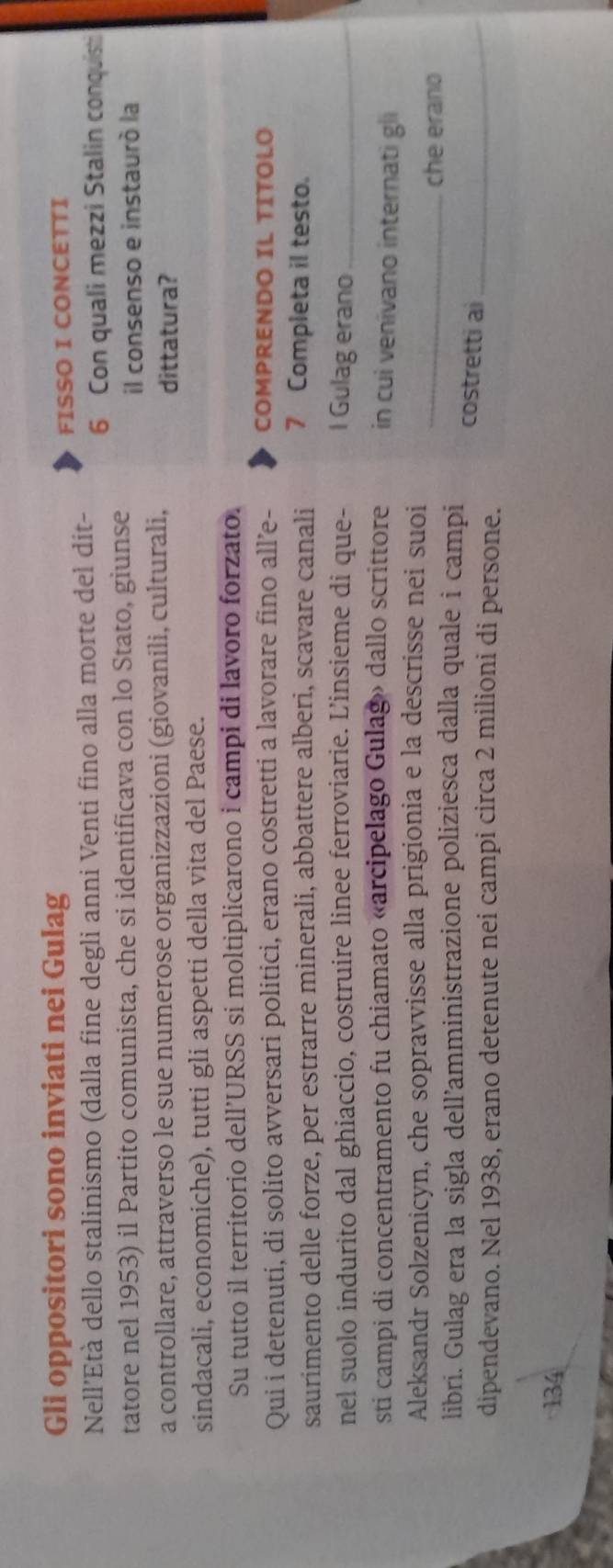 Gli oppositori sono inviati nei Gulag 
FISSO I CONCETTI 
Nell’Età dello stalinismo (dalla fine degli anni Venti fino alla morte del dit - 6 Con quali mezzi Stalin conquisti 
tatore nel 1953) il Partito comunista, che si identificava con lo Stato, giunse 
il consenso e instaurò la 
a controllare, attraverso le sue numerose organizzazioni (giovanili, culturali, dittatura? 
sindacali, economiche), tutti gli aspetti della vita del Paese. 
Su tutto il territorio dell’URSS si moltiplicarono i campi di lavoro forzato. 
Qui i detenuti, di solito avversari politici, erano costretti a lavorare fino all’e- COMPRENDO IL TITOLO 
saurimento delle forze, per estrarre minerali, abbattere alberi, scavare canali 7 Completa il testo. 
nel suolo indurito dal ghiaccio, costruire linee ferroviarie. L'insieme di que- I Gulag erano_ 
sti campi di concentramento fu chiamato «arcipelago Gulag» dallo scrittore in cui venivano internati gli 
Aleksandr Solzenicyn, che sopravvisse alla prigionia e la descrisse nei suoi 
_che erano 
libri. Gulag era la sigla dell’amministrazione poliziesca dalla quale i campi costretti ai_ 
dipendevano. Nel 1938, erano detenute nei campi circa 2 milioni di persone.
134