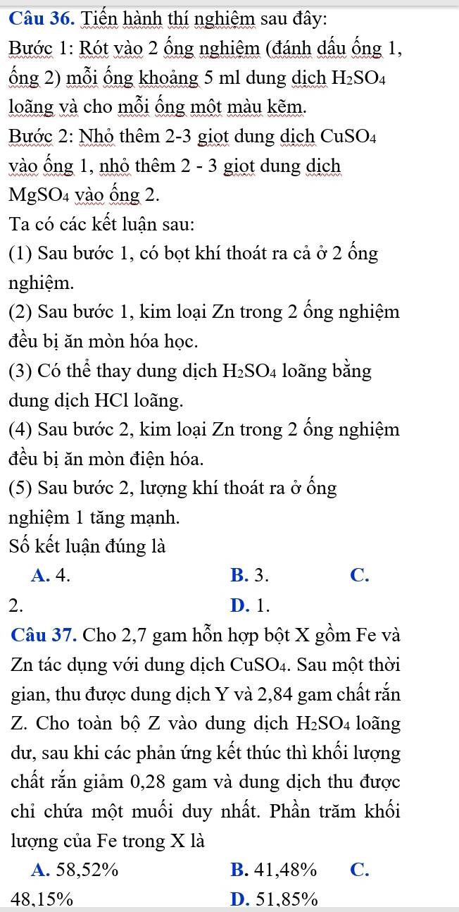 Tiến hành thí nghiệm sau đây:
Bước 1: Rót vào 2 ống nghiệm (đánh dấu ống 1,
ống 2) mỗi ống khoảng 5 ml dung dịch H_2SO_4
loãng và cho mỗi ống một màu kẽm.
Bước 2: Nhỏ thêm 2-3 giọt dung dịch CuSO4
vào ống 1, nhỏ thêm 2 - 3 giot dung dịch
MgSO4 vào ống 2.
Ta có các kết luận sau:
(1) Sau bước 1, có bọt khí thoát ra cả ở 2 ống
nghiệm.
(2) Sau bước 1, kim loại Zn trong 2 ổng nghiệm
đều bị ăn mòn hóa học.
(3) Có thể thay dung dịch H₂SO₄ loãng bằng
dung dịch HCl loãng.
(4) Sau bước 2, kim loại Zn trong 2 ổng nghiệm
đều bị ăn mòn điện hóa.
(5) Sau bước 2, lượng khí thoát ra ở ống
nghiệm 1 tăng mạnh.
Số kết luận đúng là
A. 4. B. 3. C.
2. D. 1.
Câu 37. Cho 2, 7 gam hỗn hợp bột X gồm Fe và
Zn tác dụng với dung dịch CuSO₄. Sau một thời
gian, thu được dung dịch Y và 2,84 gam chất rắn
Z. Cho toàn bộ Z vào dung dịch H_2SO_4 loãng
dư, sau khi các phản ứng kết thúc thì khối lượng
chất rắn giảm 0, 28 gam và dung dịch thu được
chỉ chứa một muối duy nhất. Phần trăm khối
lượng của Fe trong X là
A. 58, 52% B. 41,48% C.
48, 15% D. 51, 85%