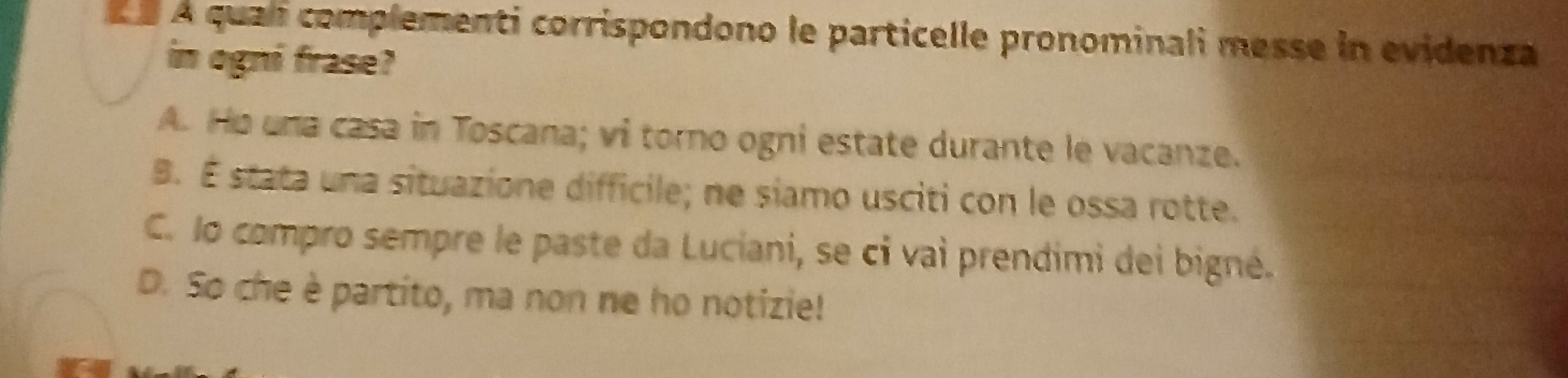 À À quali complementi corrispondono le particelle pronominali messe in evidenza
in ogni frase?
A. Ho una casa in Toscana; vi torno ogni estate durante le vacanze.
B. É stata una situazione difficile; ne siamo usciti con le ossa rotte.
C. lo compro sempre le paste da Luciani, se ci vai prendimi dei bigné.
D. So che è partito, ma non ne ho notizie!