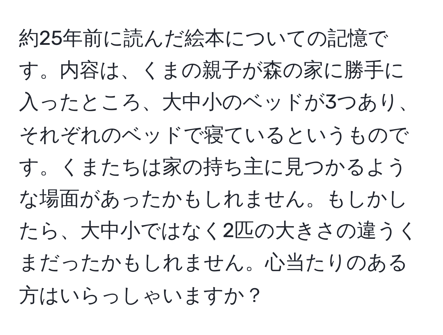 約25年前に読んだ絵本についての記憶です。内容は、くまの親子が森の家に勝手に入ったところ、大中小のベッドが3つあり、それぞれのベッドで寝ているというものです。くまたちは家の持ち主に見つかるような場面があったかもしれません。もしかしたら、大中小ではなく2匹の大きさの違うくまだったかもしれません。心当たりのある方はいらっしゃいますか？