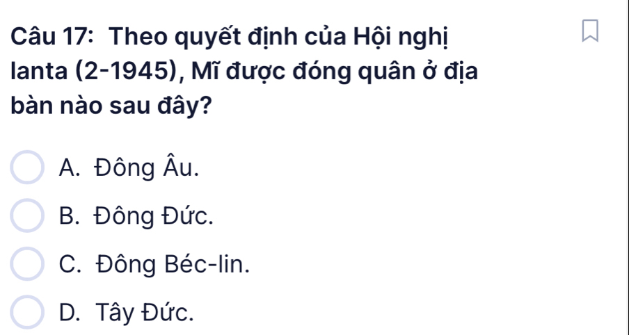 Theo quyết định của Hội nghị
Ianta (2-1945), Mĩ được đóng quân ở địa
bàn nào sau đây?
A. Đông Âu.
B. Đông Đức.
C. Đông Béc-lin.
D. Tây Đức.