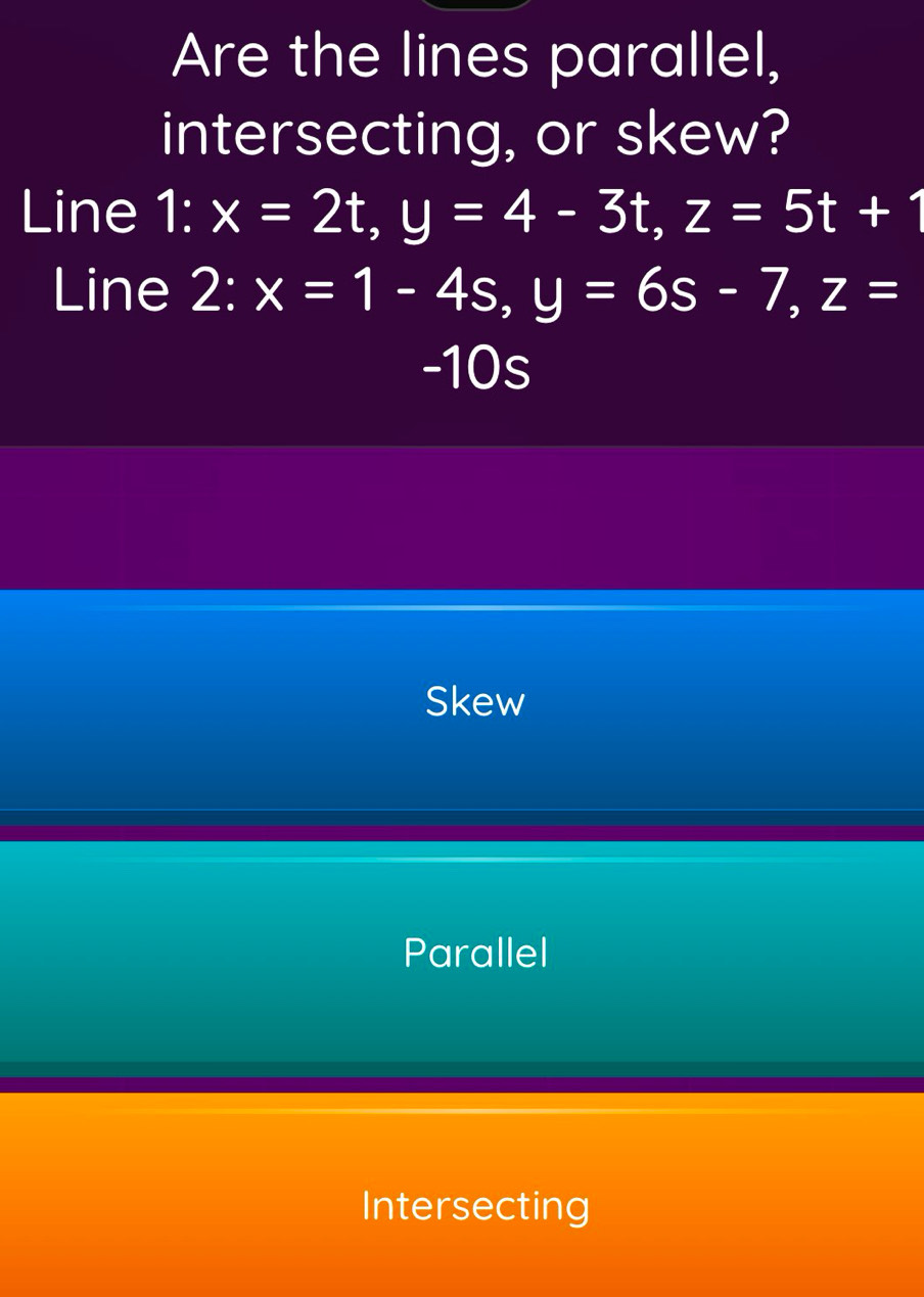 Are the lines parallel,
intersecting, or skew?
Line I 1:x=2t, y=4-3t, z=5t+1
Line 2:x=1-4s, y=6s-7, z=
-10s
Skew
Parallel
Intersecting