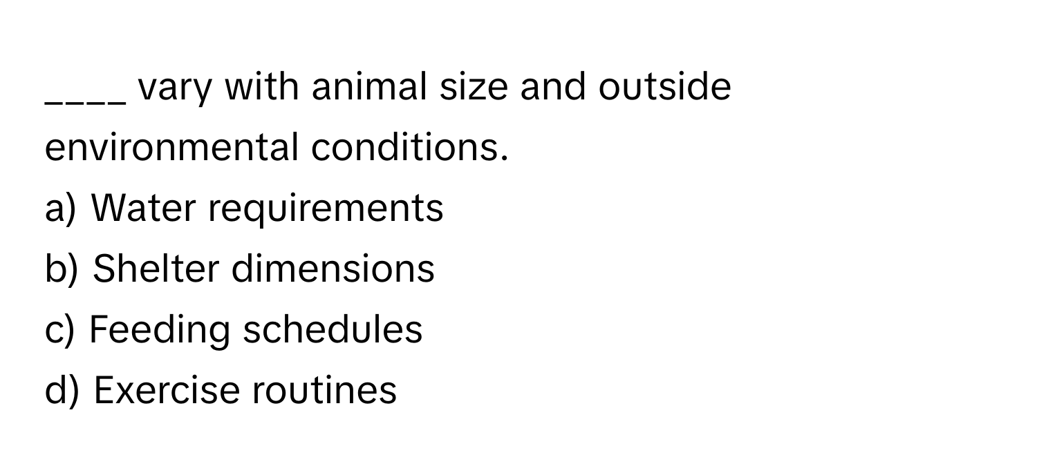 vary with animal size and outside environmental conditions.

a) Water requirements 
b) Shelter dimensions 
c) Feeding schedules 
d) Exercise routines