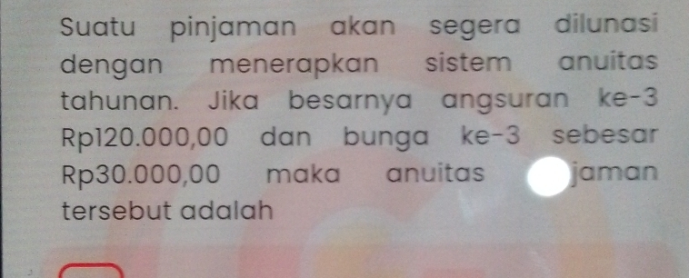 Suatu pinjaman akan segera dilunasi 
dengan menerapkan sistem anuitas 
tahunan. Jika besarnya angsuran ke -3
Rp120.000,00 dan bunga ke -3 sebesar
Rp30.000,00 maka anuitas jaman 
tersebut adalah