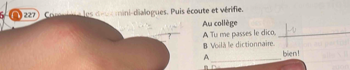 6 227 Comniute les decxomini-dialogues. Puis écoute et vérifie. 
Au collège 
A Tu me passes le dico,_ 
B Voilà le dictionnaire. 
_A 
bien! 
B