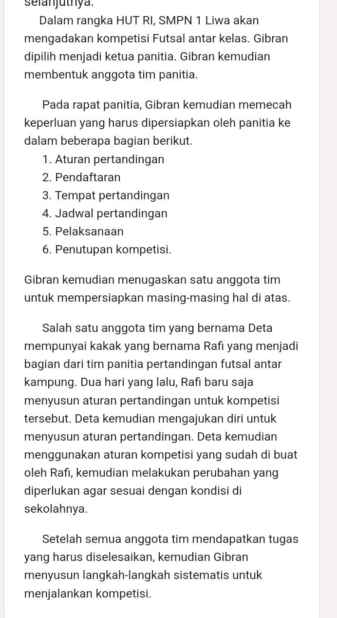 selanjutnya. 
Dalam rangka HUT RI, SMPN 1 Liwa akan 
mengadakan kompetisi Futsal antar kelas. Gibran 
dipilih menjadi ketua panitia. Gibran kemudian 
membentuk anggota tim panitia. 
Pada rapat panitia, Gibran kemudian memecah 
keperluan yang harus dipersiapkan oleh panitia ke 
dalam beberapa bagian berikut. 
1. Aturan pertandingan 
2. Pendaftaran 
3. Tempat pertandingan 
4. Jadwal pertandingan 
5. Pelaksanaan 
6. Penutupan kompetisi. 
Gibran kemudian menugaskan satu anggota tim 
untuk mempersiapkan masing-masing hal di atas. 
Salah satu anggota tim yang bernama Deta 
mempunyai kakak yang bernama Rafı yang menjadi 
bagian dari tim panitia pertandingan futsal antar 
kampung. Dua hari yang lalu, Rafı baru saja 
menyusun aturan pertandingan untuk kompetisi 
tersebut. Deta kemudian mengajukan diri untuk 
menyusun aturan pertandingan. Deta kemudian 
menggunakan aturan kompetisi yang sudah di buat 
oleh Rafı, kemudian melakukan perubahan yang 
diperlukan agar sesuai dengan kondisi di 
sekolahnya. 
Setelah semua anggota tim mendapatkan tugas 
yang harus diselesaikan, kemudian Gibran 
menyusun langkah-langkah sistematis untuk 
menjalankan kompetisi.