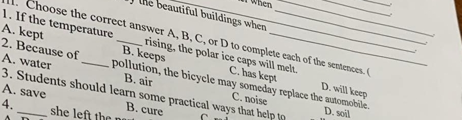 when
the beautiful buildings when 
. Choose the correct answer A, B, C, or D to complete each of the sentences. 
.
1. If the temperature rising, the polar ice caps will melt.
A. kept B. keeps_
.
.
A. water _B. air
2. Because of pollution, the bicycle may someday replace the automobile.
C. has kept D. will keep
A. save
3. Students should learn some practical ways that help to D. soil
C. noise
4. _she left t e r
B. cure C