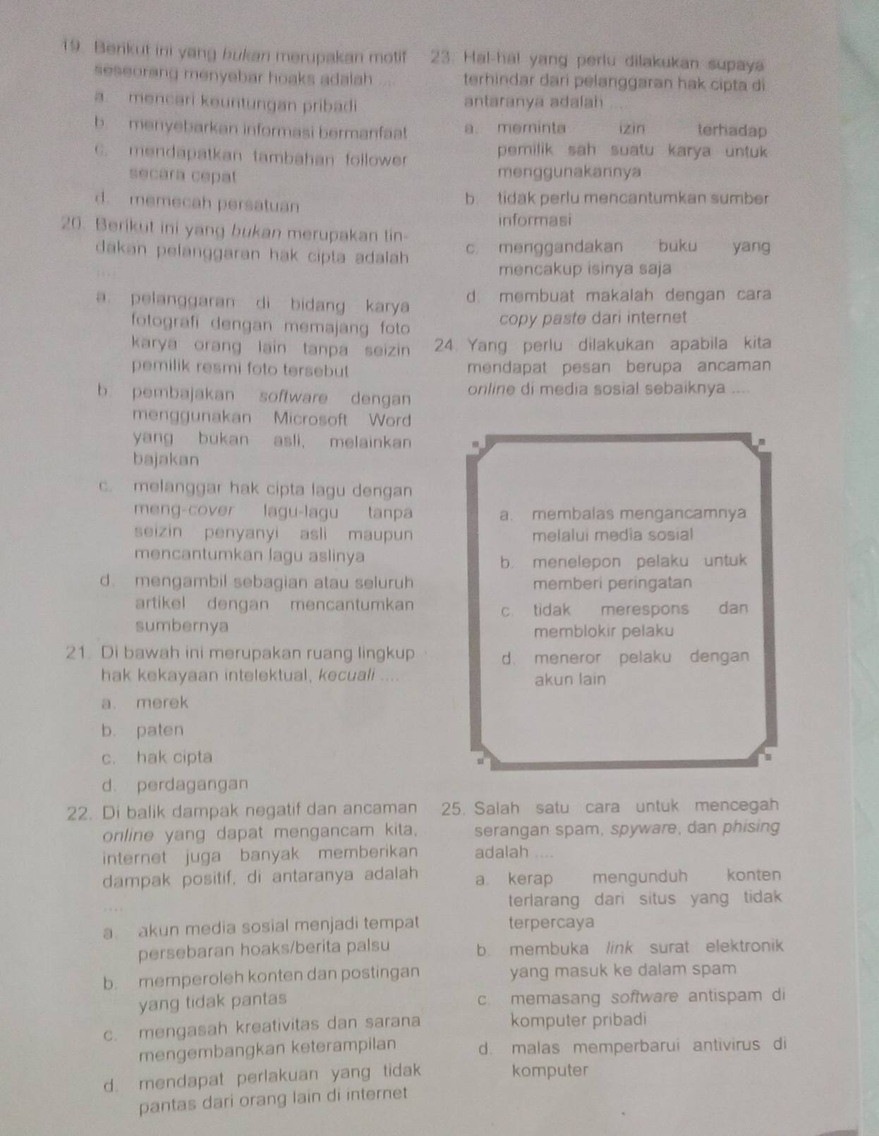 Berikut ini yang bukan merupakan motif 23. Hal-hal yang perlu dilakukan supaya
seseorang menyebar hoaks adalah terhindar dari pelanggaran hak cipta di
a mencari keuntungan pribadi antaranya adalah
b menyebarkan informasi bermanfaat a. meminta izin terhadap
C. mendapatkan tambahan follower
pemilik sah suatu karya untuk
secara cepat menggunakannya
d. memecah persatuan b. tidak perlu mencantumkan sumber
informasi
20. Berikut ini yang bukan merupakan tin
dakan pelanggaran hak cipta adalah . c. menggandakan buku yang
mencakup isinya saja
a pelanggaran di bidang karya d. membuat makalah dengan cara
fotografi dengan memajang foto copy paste dari internet
karya orang lain tanpa seizin 24 Yang perlu dilakukan apabila kita
pemilik resmi foto tersebut mendapat pesan berupa ancaman
b. pembajakan software dengan online di media sosial sebaiknya ....
menggunakan Microsoft Word
yang bukan asli, melainkan
bajakan
c. melanggar hak cipta lagu dengan
meng-cover lagu-lagu tanpa a. membalas mengancamnya
seizin penyanyi asli maupun melalui media sosial
mencantumkan lagu aslinya
b. menelepon pelaku untuk
d. mengambil sebagian atau seluruh memberi peringatan
artikel dengan mencantumkan
c. tidak merespons dan
sumbernya memblokir pelaku
21. Di bawah ini merupakan ruang lingkup d. meneror pelaku dengan
hak kekayaan intelektual, kecuali ....
akun lain
a. merek
b. paten
c. hak cipta
d. perdagangan
22. Di balik dampak negatif dan ancaman 25. Salah satu cara untuk mencegah
online yang dapat mengancam kita. serangan spam, spyware, dan phising
internet juga banyak memberikan adalah
dampak positif, di antaranya adalah a. kerap mengunduh könten
terlarang dari situs yang tidak
a akun media sosial menjadi tempat terpercaya
persebaran hoaks/berita palsu b. membuka link surat elektronik
b. memperoleh konten dan postingan yang masuk ke dalam spam
yang tidak pantas c. memasang software antispam di
c. mengasah kreativitas dan sarana komputer pribadi
mengembangkan keterampilan d. malas memperbarui antivirus di
d. mendapat perlakuan yang tidak komputer
pantas dari orang lain di internet