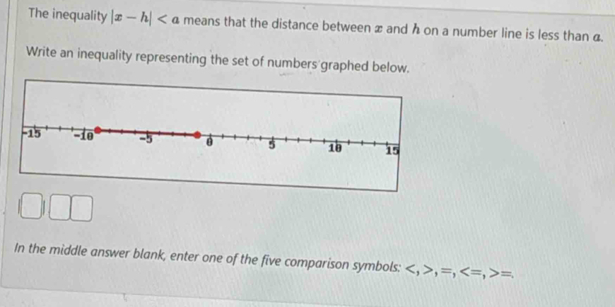 The inequality |x-h| means that the distance between x and h on a number line is less than a. 
Write an inequality representing the set of numbers graphed below. 
In the middle answer blank, enter one of the five comparison symbols: , , =, , = =