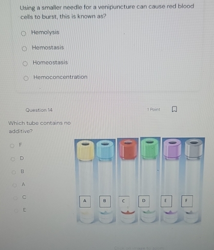 Using a smaller needle for a venipuncture can cause red blood
cells to burst, this is known as?
Hemolysis
Hemostasis
Homeostasis
Hemoconcentration
Question 14 1 Point
Which tube contains no
additive?
F
D
B
A
C
A B C D [ F
[