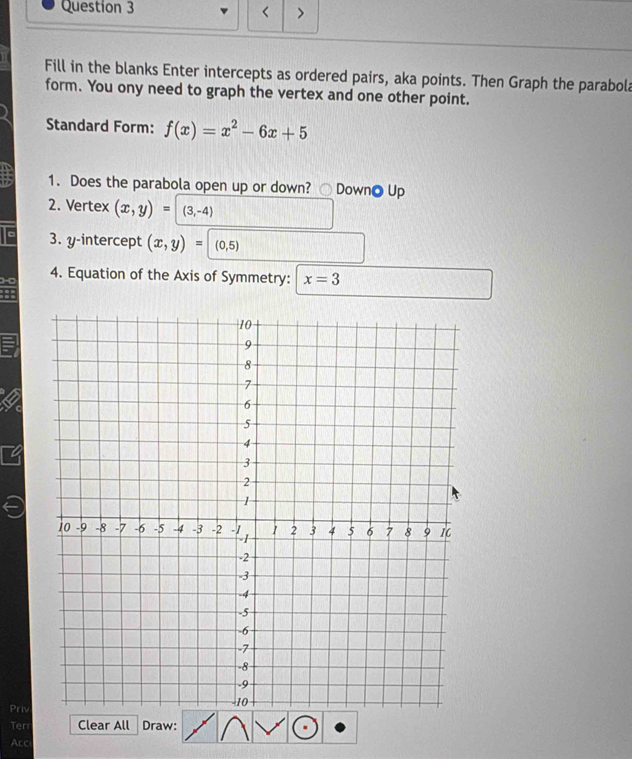 < > 
Fill in the blanks Enter intercepts as ordered pairs, aka points. Then Graph the parabola 
form. You ony need to graph the vertex and one other point. 
Standard Form: f(x)=x^2-6x+5
1. Does the parabola open up or down? ○ DownO Up 
2. Vertex (x,y)=| (3,-4)
3. y-intercept (x,y)= (0,5)
4. Equation of the Axis of Symmetry: x=3
Priv 
Terr Clear All Draw: 
Acc