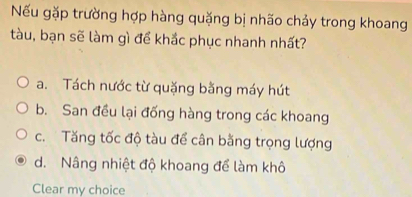 Nếu gặp trường hợp hàng quặng bị nhão chảy trong khoang
tàu, bạn sẽ làm gì để khắc phục nhanh nhất?
a. Tách nước từ quặng bằng máy hút
b. San đều lại đống hàng trong các khoang
c. Tăng tốc độ tàu để cân bằng trọng lượng
d. Nâng nhiệt độ khoang để làm khô
Clear my choice