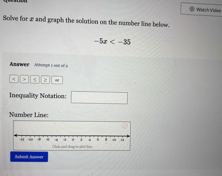 Watch Video 
Solve for x and graph the solution on the number line below.
-5x
Answer Attempt 1 out of 2 
< ≥ or 
Inequality Notation:
 1/2 
Number Line: 
Submit Answer