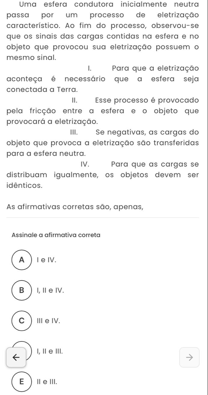 Uma esfera condutora inicialmente neutra
passa por um processo de eletrização
característico. Ao fim do processo, observou-se
que os sinais das cargas contidas na esfera e no
objeto que provocou sua eletrização possuem o
mesmo sinal.
1. Para que a eletrização
aconteça é necessário que a esfera seja
conectada a Terra.
II. Esse processo é provocado
pela fricção entre a esfera e o objeto que
provocará a eletrização.
III. Se negativas, as cargas do
objeto que provoca a eletrização são transferidas
para a esfera neutra.
IV. Para que as cargas se
distribuam igualmente, os objetos devem ser
idênticos.
As afirmativas corretas são, apenas,
Assinale a afirmativa correta
A ) I e ⅣV.
B  I, Ⅱ eIV.
CⅢe ⅣV.
l, Ⅱ e ⅢII.
EⅡeⅢ.