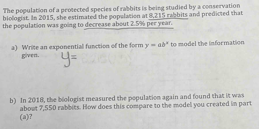 Write the equation for the function shown in the graph below. Show all work leading to 
your answer. 
2. The population of a protected species of rabbits is being studied by a conservation 
biologist. In 2015, she estimated the population at 8,215 rabbits and predicted that 
the population was going to decrease about 2.5% per year. 
a) Write an exponential function of the form y=ab^x to model the information 
given. 
b) In 2018, the biologist measured the population again and found that it was 
about 7,550 rabbits. How does this compare to the model you created in part 
(a)?