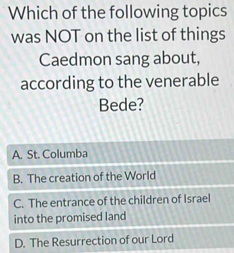 Which of the following topics
was NOT on the list of things
Caedmon sang about,
according to the venerable
Bede?
A. St. Columba
B. The creation of the World
C. The entrance of the children of Israel
into the promised land
D. The Resurrection of our Lord