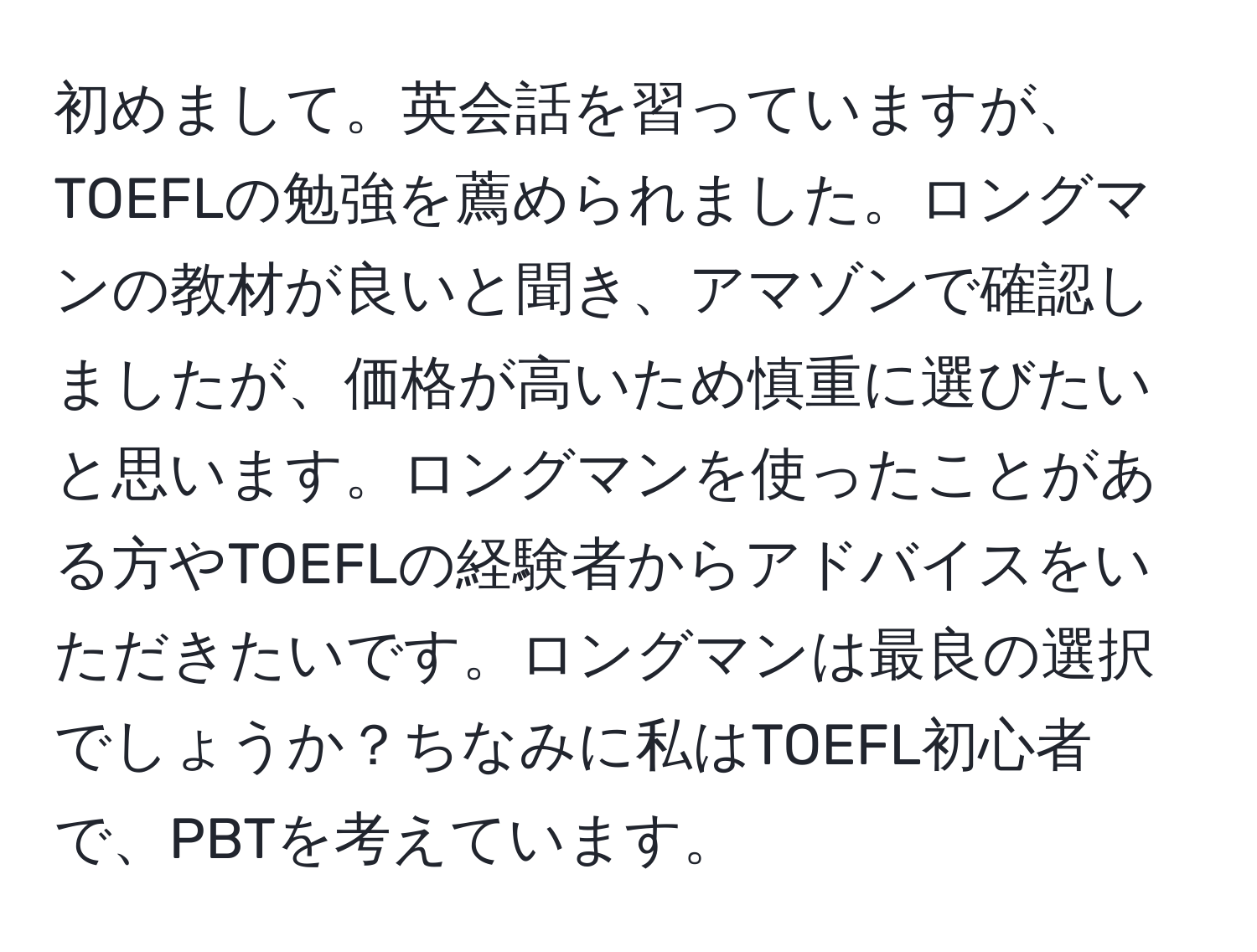 初めまして。英会話を習っていますが、TOEFLの勉強を薦められました。ロングマンの教材が良いと聞き、アマゾンで確認しましたが、価格が高いため慎重に選びたいと思います。ロングマンを使ったことがある方やTOEFLの経験者からアドバイスをいただきたいです。ロングマンは最良の選択でしょうか？ちなみに私はTOEFL初心者で、PBTを考えています。