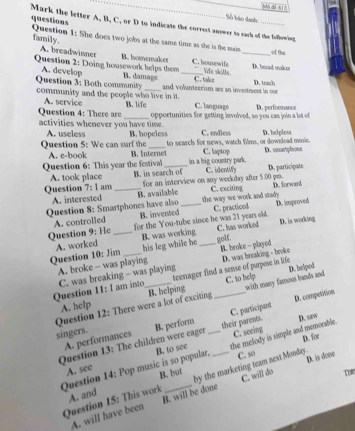 Mã đễ 811
Số báo danh:
questions
Mark the letter A, B, C, or D to indicate the correct answer to each of the following
family.
Question 1: She does two jobs at the same time as she is the main _of the
A. breadwinner B. homemaker C. housewife D. bread maker
Question 2: Doing housework helps them _life skills.
A. develop B. damage C. take D. teach
Question 3: Both community _and volunteerism are an investment in our
community and the people who live in it.
A. service B. life C. language D. performance
Question 4: There are _opportunities for getting involved, so you can join a lot of
activities whenever you have time.
A. useless B. hopeless C. endless D. helpless
Question 5: We can surf the_ to search for news, watch films, or download music.
A. e-book B. Internet C. laptop D. smartphone
Question 6: This year the festival_ in a big country park.
A. took place B. in search of C. identify D. participate
Question 7:I am_ for an interview on any weekday after 5.00 pm.
A. interested B. available C. exciting D. forward
Question 8: Smartphones have also _the way we work and study
A. controlled B. invented C. practiced D. improved
Question 9: He _for the You-tube since he was 21 years old.
A. worked B. was working C. has worked D. is working
golf.
Question 10: Jim _his leg while he _B. broke - played
A. broke - was playing
C. was breaking - was playing D. was breaking - broke
D. helped
Question 11: I am into _teenager find a sense of purpose in life
A. help B. helping C. to help
D. competition
Question 12: There were a lot of exciting with many famous bands and
A. performances C. participant
singers.
C. seeing
Question 13: The children were eager B. perform __their parents. D. saw
D. for
Question 14: Pop music is so popular, B. to see the melody is simple and memorable.
B. but C. so
D. is done
A. see
Trm
Question 15: This work by the marketing team next Monday.
A. and
A. will have been B. will be done C. will do