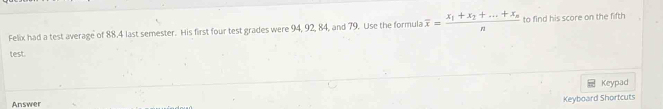 Felix had a test average of 88.4 last semester. His first four test grades were 94, 92, 84, and 79. Use the formula overline x=frac x_1+x_2+...+x_nn to find his score on the fifth 
test. 
Keypad 
Answer 
Keyboard Shortcuts