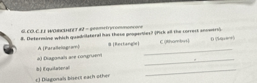 CO.C.11 WORKSHEET #2 - geometrycommoncore
8. Determine which quadrilateral has these properties? (Pick all the correct answers).
A (Parallelogram) B (Rectangle) C (Rhombus) D (Square)
a) Diagonals are congruent_
_
b) Equilateral
c) Diagonals bisect each other
_